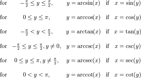  \begin{matrix}

   \mbox{for} & -\frac{\pi}{2} \le y \le \frac{\pi}{2},
              & y = \arcsin(x) & \mbox{if} & x = \sin(y) \\  \\
   \mbox{for} & 0 \le y \le \pi,
              & y = \arccos(x) & \mbox{if} & x = \cos(y) \\  \\
   \mbox{for} & -\frac{\pi}{2} < y < \frac{\pi}{2},
              & y = \arctan(x) & \mbox{if} & x = \tan(y) \\  \\
   \mbox{for} & -\frac{\pi}{2} \le y \le \frac{\pi}{2}, y \ne 0,
              & y = \arccsc(x) & \mbox{if} & x = \csc(y) \\  \\
   \mbox{for} & 0 \le y \le \pi, y \ne \frac{\pi}{2},
              & y = \arcsec(x) & \mbox{if} & x = \sec(y) \\  \\
   \mbox{for} & 0 < y < \pi,
              & y = \arccot(x) & \mbox{if} & x = \cot(y)

\end{matrix} 